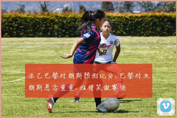 法乙巴黎对朗斯预测比分,巴黎对决朗斯悬念重重,谁将笑傲赛场